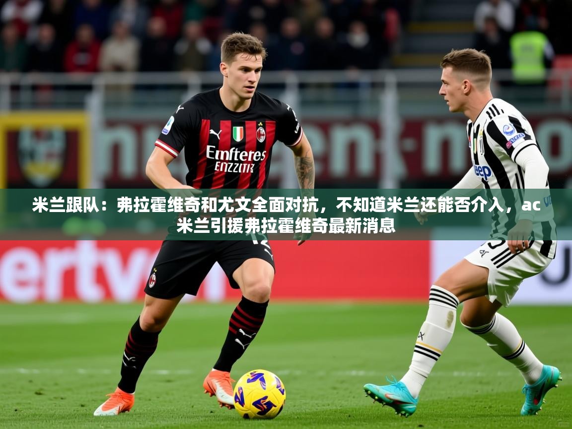 2025安博体育在线官网米兰跟队：弗拉霍维奇和尤文全面对抗，不知道米兰还能否介入，ac米兰引援弗拉霍维奇最新消息  第2张