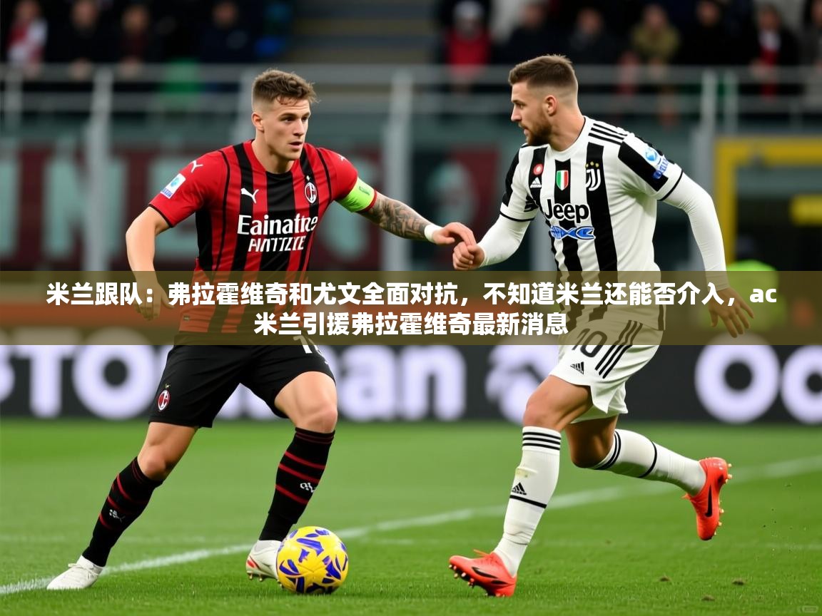 2025安博体育在线官网米兰跟队：弗拉霍维奇和尤文全面对抗，不知道米兰还能否介入，ac米兰引援弗拉霍维奇最新消息  第3张