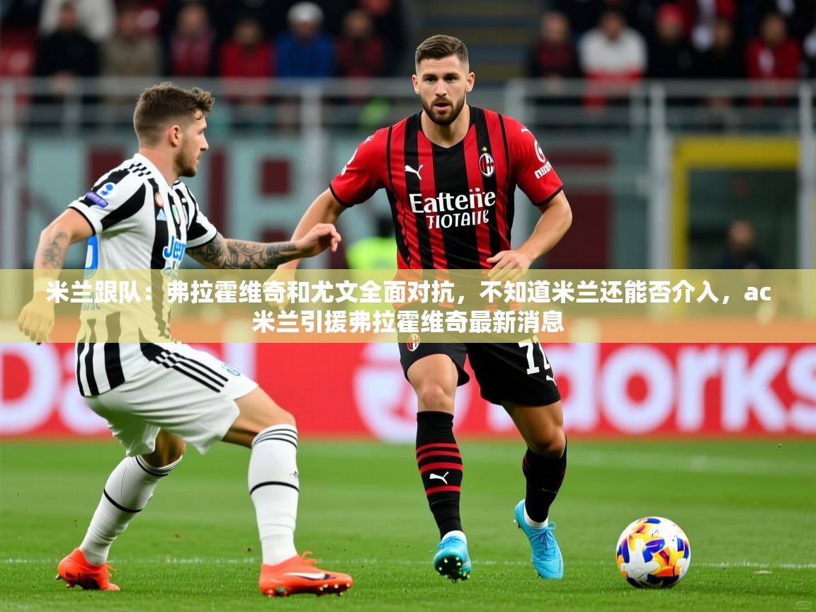 2025安博体育在线官网米兰跟队：弗拉霍维奇和尤文全面对抗，不知道米兰还能否介入，ac米兰引援弗拉霍维奇最新消息  第4张