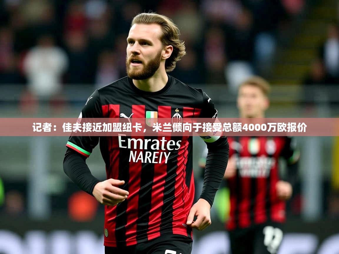 2025安博体育官网入口记者:佳夫接近加盟纽卡,米兰倾向于接受总额4000万欧报价 第4张