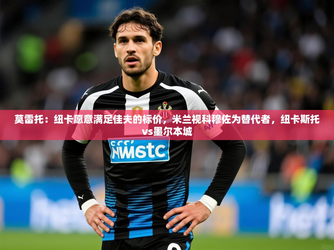 2025安博体育最新官方登录网站入口网址莫雷托:纽卡愿意满足佳夫的标价,米兰视科穆佐为替代者,纽卡斯托vs墨尔本城 第2张