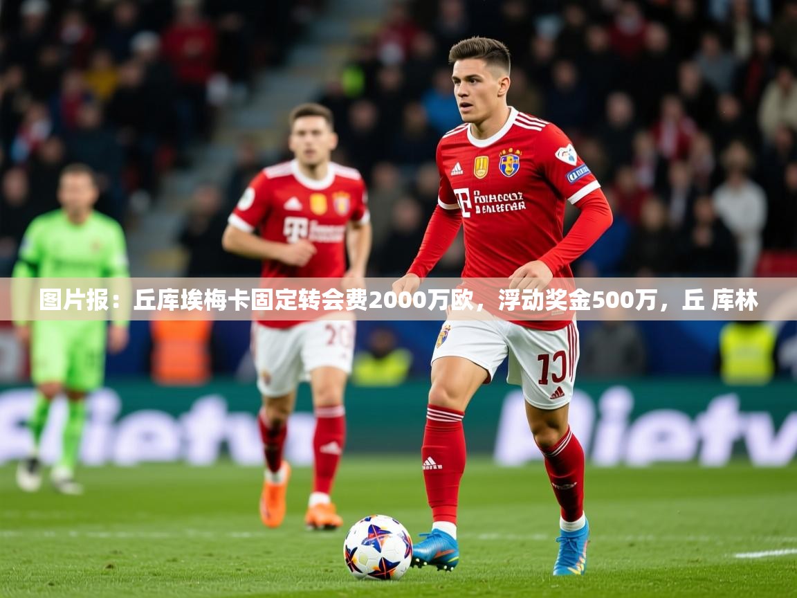 2025安博体育下载图片报：丘库埃梅卡固定转会费2000万欧，浮动奖金500万，丘 库林  第1张
