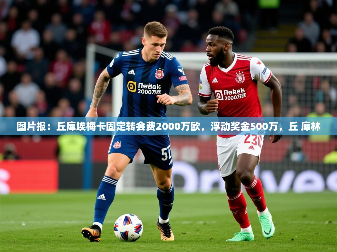 2025安博体育下载图片报：丘库埃梅卡固定转会费2000万欧，浮动奖金500万，丘 库林  第3张