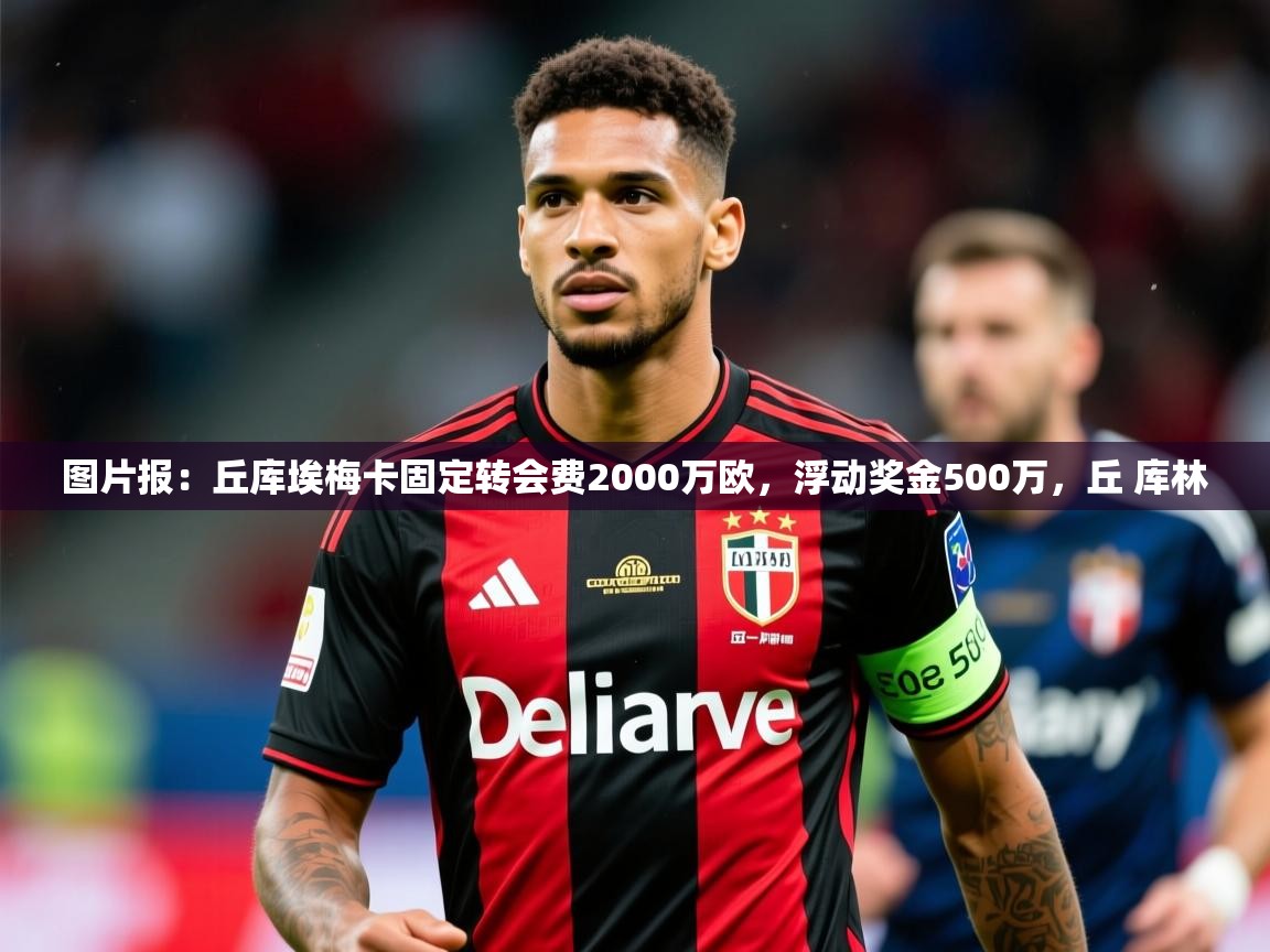 2025安博体育下载图片报：丘库埃梅卡固定转会费2000万欧，浮动奖金500万，丘 库林  第2张