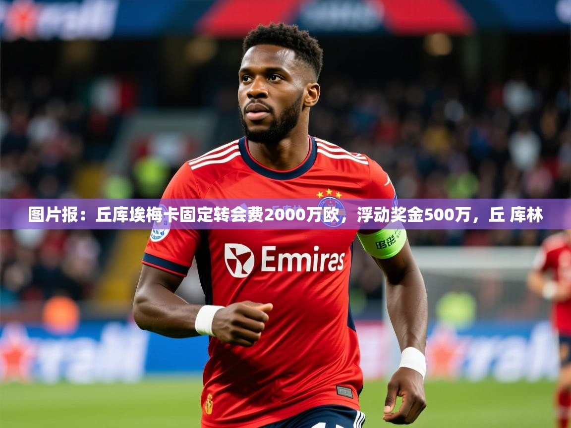 2025安博体育下载图片报：丘库埃梅卡固定转会费2000万欧，浮动奖金500万，丘 库林  第4张
