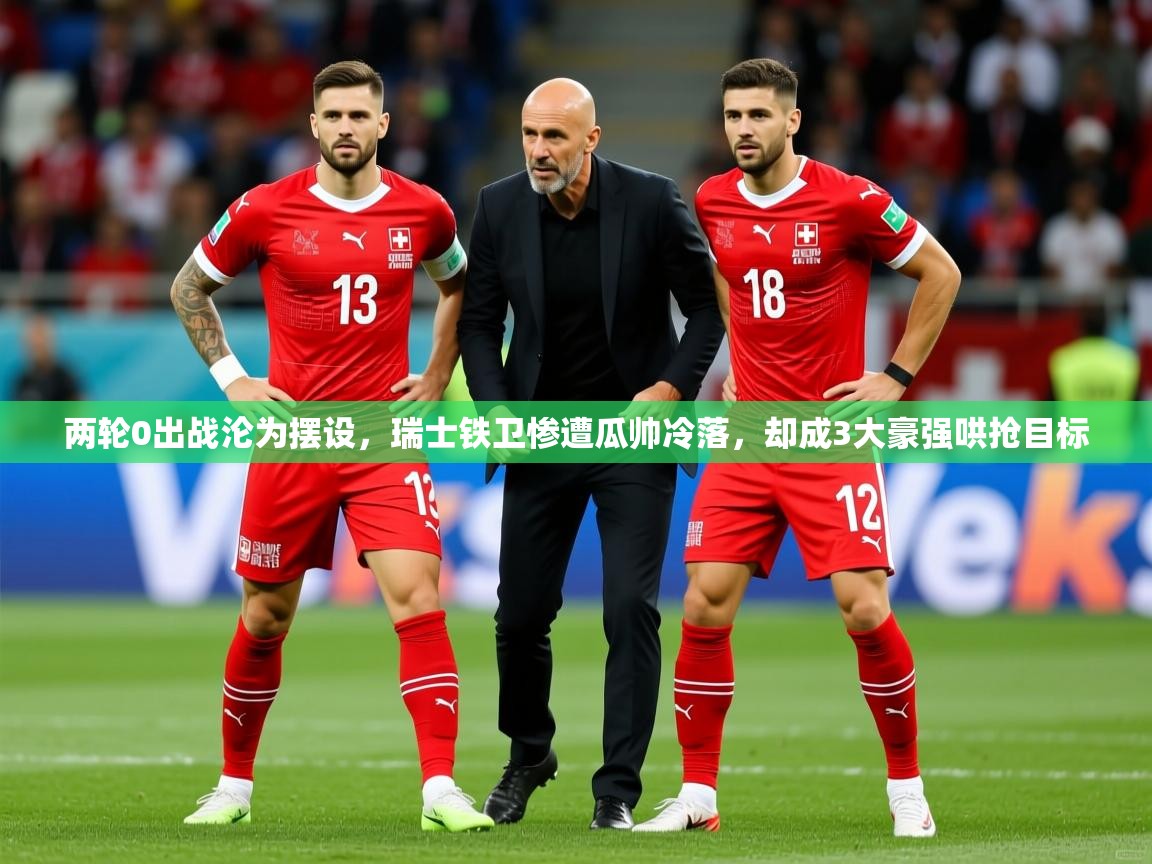 2025安博体育app官网两轮0出战沦为摆设，瑞士铁卫惨遭瓜帅冷落，却成3大豪强哄抢目标  第1张