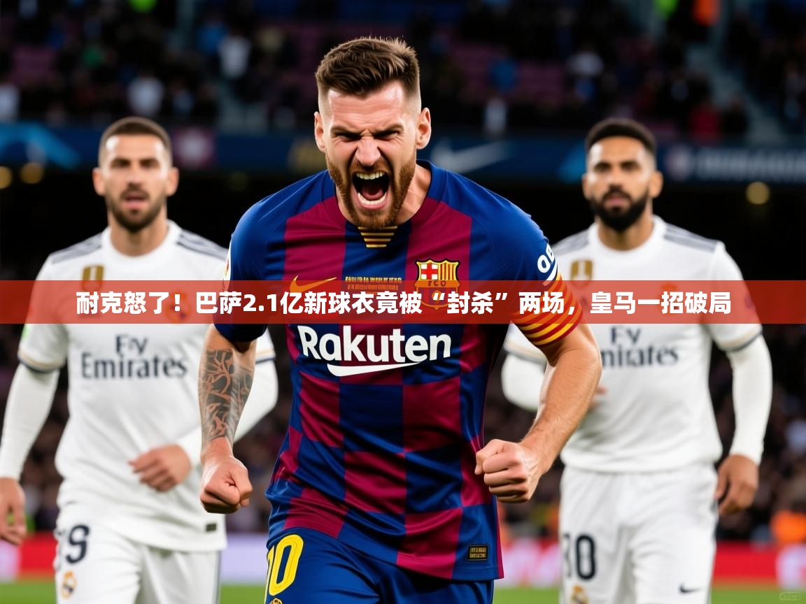 2025安博体育能提现吗耐克怒了！巴萨2.1亿新球衣竟被“封杀”两场，皇马一招破局  第1张