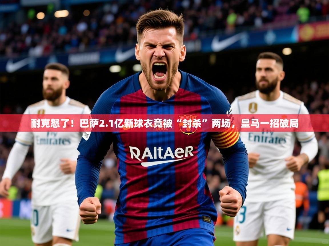 2025安博体育能提现吗耐克怒了！巴萨2.1亿新球衣竟被“封杀”两场，皇马一招破局  第3张