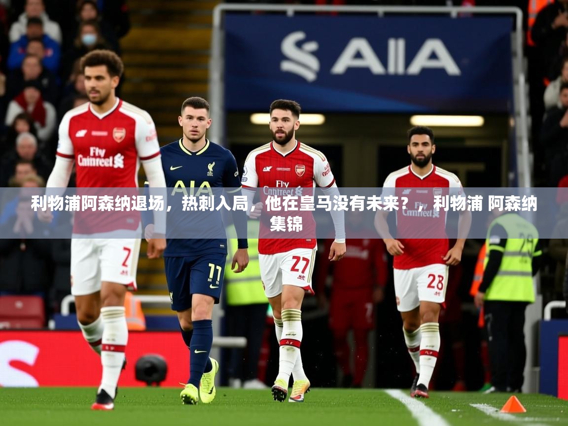 2025安博体育注册平台利物浦阿森纳退场,热刺入局,他在皇马没有未来?,利物浦 阿森纳 集锦 第3张