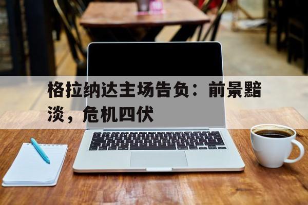 安博体育网页版-包含格拉纳达主场告负：前景黯淡，危机四伏的词条